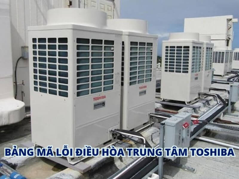 Bảng mã lỗi điều hòa trung tâm Toshiba đầy đủ & cách tra cứu chính xác nhất